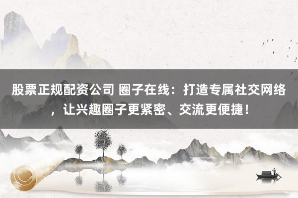 股票正规配资公司 圈子在线：打造专属社交网络，让兴趣圈子更紧密、交流更便捷！