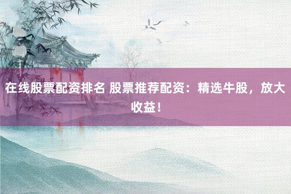 在线股票配资排名 股票推荐配资：精选牛股，放大收益！