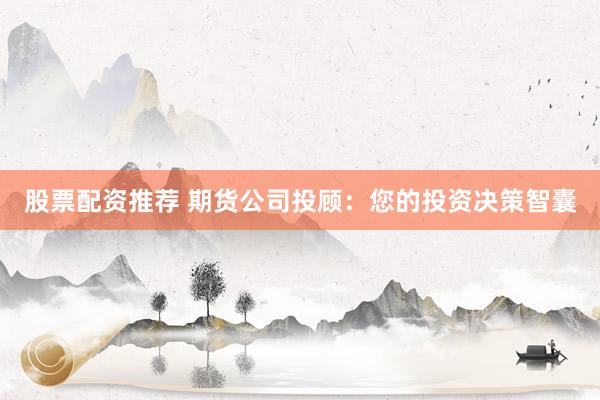 股票配资推荐 期货公司投顾：您的投资决策智囊