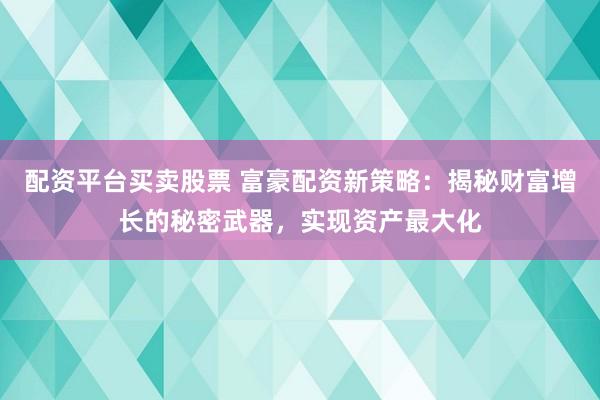 配资平台买卖股票 富豪配资新策略：揭秘财富增长的秘密武器，实现资产最大化