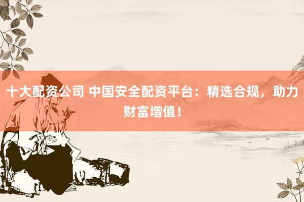 十大配资公司 中国安全配资平台：精选合规，助力财富增值！