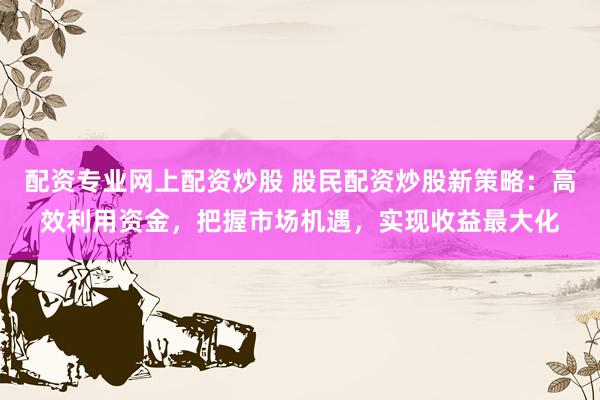 配资专业网上配资炒股 股民配资炒股新策略：高效利用资金，把握市场机遇，实现收益最大化
