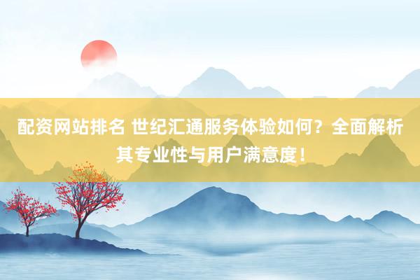 配资网站排名 世纪汇通服务体验如何？全面解析其专业性与用户满意度！