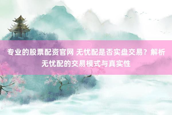 专业的股票配资官网 无忧配是否实盘交易？解析无忧配的交易模式与真实性