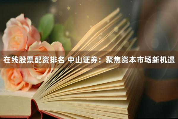 在线股票配资排名 中山证券：聚焦资本市场新机遇