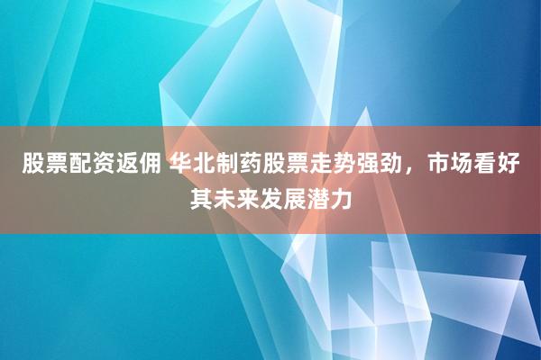 股票配资返佣 华北制药股票走势强劲，市场看好其未来发展潜力