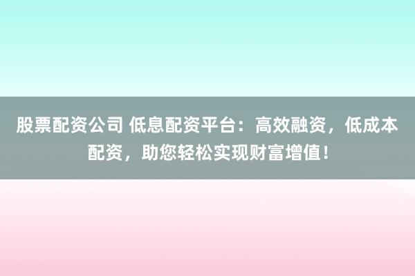 股票配资公司 低息配资平台：高效融资，低成本配资，助您轻松实现财富增值！