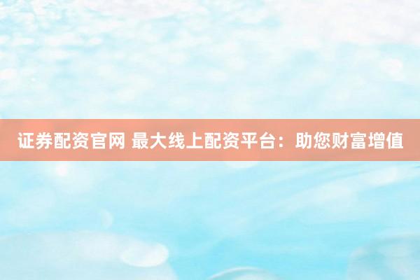 证券配资官网 最大线上配资平台：助您财富增值