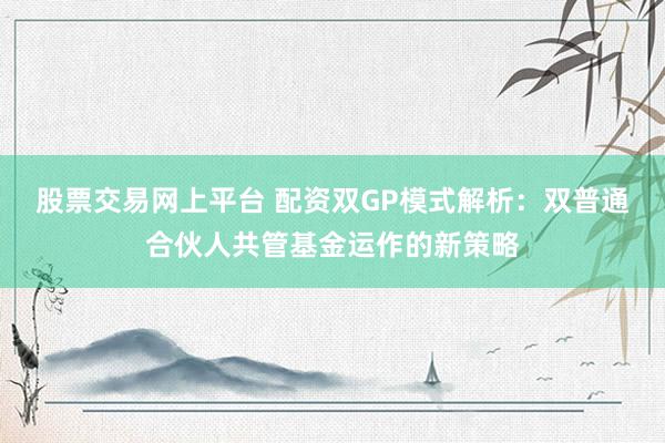 股票交易网上平台 配资双GP模式解析：双普通合伙人共管基金运作的新策略