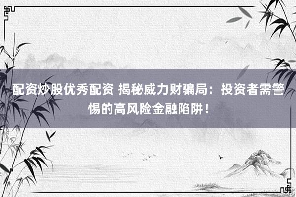 配资炒股优秀配资 揭秘威力财骗局：投资者需警惕的高风险金融陷阱！