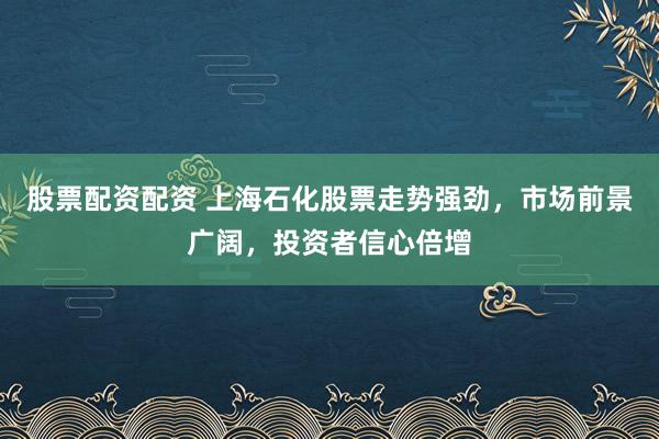 股票配资配资 上海石化股票走势强劲，市场前景广阔，投资者信心倍增